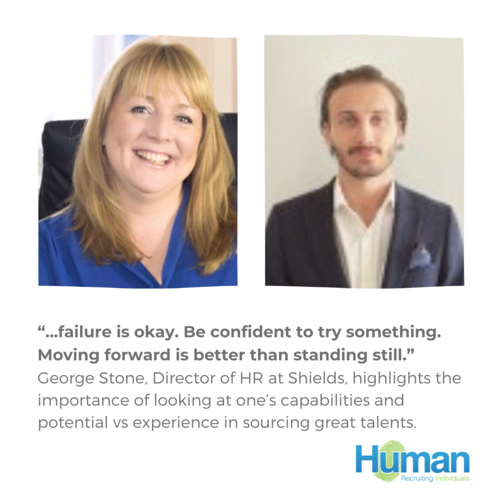 “…failure is okay. Be confident to try something. Moving forward is better than standing still.” George Stone, Director of HR at Shields, highlights the importance of looking at capabilities and potential vs experience in sourcing great talent.