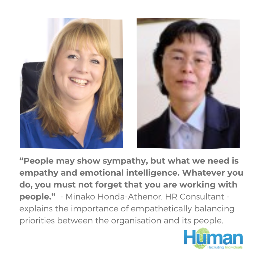 “People may show sympathy, but what we need is empathy and emotional intelligence. Whatever you do, you must not forget that you are working with people.”  – Minako Honda-Athenor, HR Consultant – Senior Partner of Navis International explains the importance of empathetically balancing priorities between the organisation and its people.